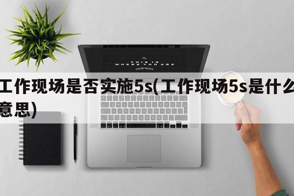 工作现场是否实施5s(工作现场5s是什么意思)